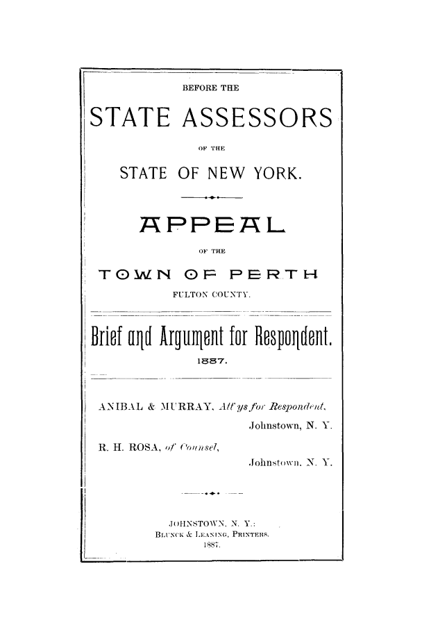handle is hein.trials/aaxk0001 and id is 1 raw text is: BEFORE THE

STATE ASSESSORS
OF TIHE
STATE OF NEW YORK.

TAPPEAhL
OF THE
TOWN OP PERTH
FULTON COUNTY.
Briof aqd Arull8nt for Rfspoiint.
18 7.
ANIBAL & MURRAY, A!ysfor Respond ,u,
Johnstown, N. Y.
R. H. ROSA, of ('o imsel,
,lohnstown. N. Y.
JOHINSTOWN, N. Y.:
Br. N('I .  & LEANING, PR1INTEB4.


