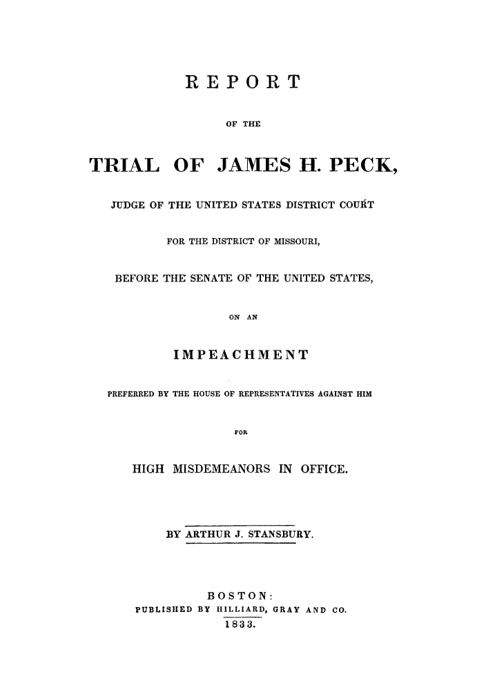 handle is hein.trials/aaxt0001 and id is 1 raw text is: REPORT

OF THE
TRIAL OF JAMES H. PECK,
JUDGE OF THE UNITED STATES DISTRICT COUIT
FOR THE DISTRICT OF MISSOURI,
BEFORE THE SENATE OF THE UNITED STATES,
ON AN
IMPEACHMENT
PREFERRED BY THE HOUSE OF REPRESENTATIVES AGAINST HIM
FOR
HIGH MISDEMEANORS IN OFFICE.
BY ARTHUR J. STANSBURY.
BOSTON:
PUBLISHED BY HILLIARD, GRAY AND CO.
1833.


