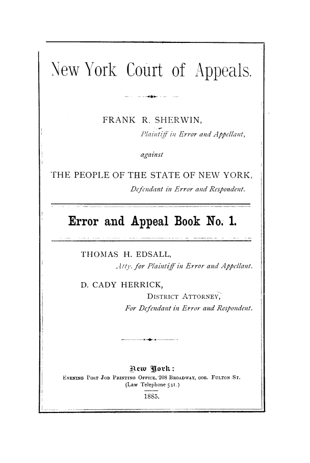 handle is hein.trials/aaxu0001 and id is 1 raw text is: New   York    Court of Appeals.
FRANK R. SHERWIN,
Paintiff u7 Error and Appellant,
against
THE PEOPLE OF THE STATE OF NEW YORK,
Dcfrndant inl Error and Respondent.

Error and Appeal Book No. 1.

THOMAS H. EDSALL,
A/t'. for Plaintz6' inl Error and Appellant.
D. CADY HERRICK,
DISTRICT ATTORNEY,
For Defendant in Error and Respondent.
EVENING POST JOB PRINTING OFFICE, 0208 BRIOADWAY, COn. FULTONST.
(Law Telephone 541
1885.


