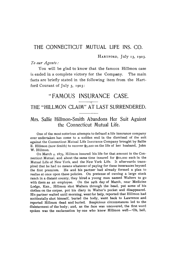 handle is hein.trials/aaya0001 and id is 1 raw text is: THE CONNECTICUT MUTUAL LIFE INS. CO.
HARTFORD, July 13, 1903.
To our Agents:.
You will be glad to know that the famous Hillmon case
is ended in a complete victory for the Company.       The main
facts are briefly stated in the following item from the Hart-
ford Courant of July 3, 1903:
FAMOUS INSURANCE CASE.
THE HILLMON CLAIM AT LAST SURRENDERED.
Mrs. Sallie Hillmon-Smith Abandons Her Suit Against
the Connecticut Mutual Life.
One of the most notorious attempts to defraud a life insurance company
ever undertaken has come to a sudden end in the dismissal of the suit
against the Connecticut Mutual Life Insurance Company brought by Sallie
E. Hillmon (now Smith) to recover $5,ooo on the life of her husband, John
W. Hillmon.
On March 4, 1879, Hillmon insured his life for that amount in the Con-
necticut Mutual, and about the same time insured for $io,ooo each in the
Mutual Life of New York, and the New York Life. It afterwards trans-
pired that he had no means whatever of paying for these insurances beyond
the first premium. He and his partner had already formed a plan to
realize at once upon these policies. On pretense of owning a large stock
ranch in a distant county, they hired a young man named Walters to go
with them as an employee. On the 24th day of March, near Medicine
Lodge, Kan., Hillmon shot Walters through the head, put some of his
clothes on the corpse, put his diary in Walter's pocket and disappeared.
His partner waited until morning, went for help, reported that Hillmon had
accidentally shot himself, buried the body, went back to Lawrence and
reported Hilimon dead and buried. Suspicious circumstances led to the
disinterment of the body; and, as the face was uncovered, the first word
spoken was the exclamation by one who knew Hillmon well-'Oh, hell,


