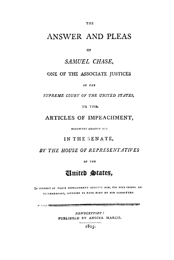 handle is hein.trials/aayh0001 and id is 1 raw text is: THE

ANSWER AND PLEAS
OF
SAMUEL CHASE,
ONE OF THE ASSOCIATE JUSTICES
OF THI
SUPREME COURT OF THE UNITED STATES,
T'Q THEE
ARTICLES OF IMPEACHMENT,
EXHIBITED AGAINST H174
IN THE SENATE,
BY THE HOUSE OF REPRESENTATIVES
OF THE
Un~titcD    tt,
XN SUPPORT OF THEIR IMPEACHMENT AGAINST HIM, FOR HIGH CRIMES AN;
MIZDMEANOR, SUPPOSED TO HAVE SEEN BY HIM COMMITTED,
NR.WBUR2'ORT 
PUBLISHLD BY ANGLER MARCH.
i8o$.


