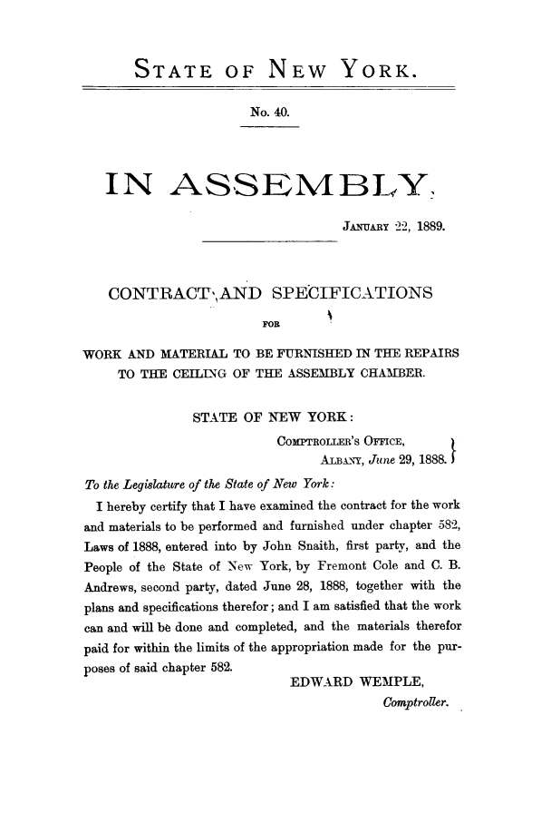 handle is hein.trials/aayt0001 and id is 1 raw text is: STATE OF NEW YORK.
No. 40.
IN ASSEMBLY.
JANUARY 22, 1889.
CONTRACT',,AND SPECIFICATIONS
FOR
WORK AND MATERIAL TO BE FURNISHED IN THE REPAIRS
TO THE CEILING OF THE ASSEMBLY CHAMBER.
STATE OF NEW YORK:
CO=mROLLER'S OFFCE,
AiLBAx, June 29, 1888.
To the Legislature of the State of New York:
I hereby certify that I have examined the contract for the work
and materials to be performed and furnished under chapter 582,
Laws of 1888, entered into by John Snaith, first party, and the
People of the State of 'New York, by Fremont Cole and C. B.
Andrews, second party, dated June 28, 1888, together with the
plans and specifications therefor; and I am satisfied that the work
can and will bo done and completed, and the materials therefor
paid for within the limits of the appropriation made for the pur-
poses of said chapter 582.
EDWARD WEMPLE,
Comptroller.


