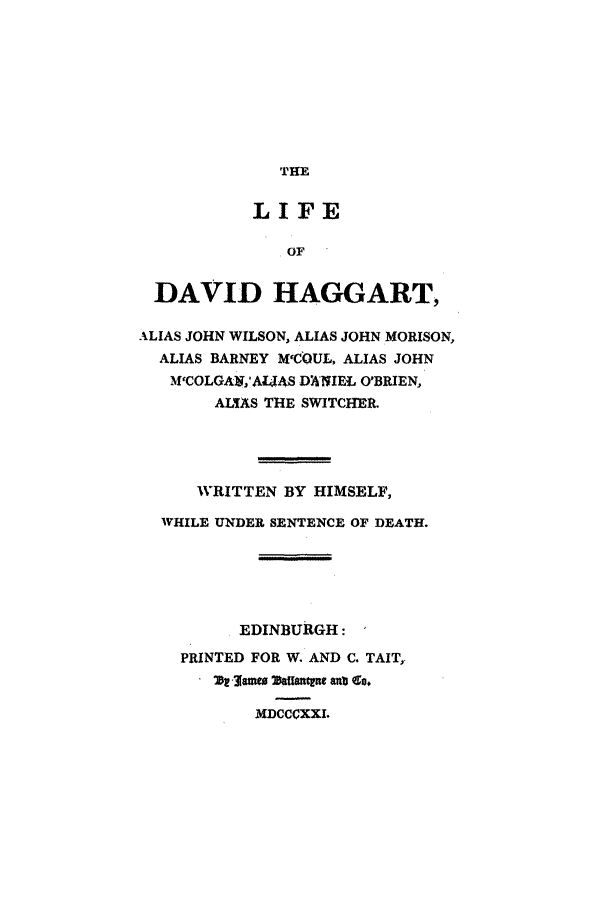 handle is hein.trials/aayz0001 and id is 1 raw text is: THE

LIFE
OF
DAVID HAGGART,
ALIAS JOHN WILSON, ALIAS JOHN MORISON,
ALIAS BARNEY M1COUL, ALIAS JOHN
M'COLGAk,'AL-.AS D)NIEL O'BRIEN,
AL AS THE SWITCHER.
WRITTEN BY HIMSELF,
WHILE UNDER SENTENCE OF DEATH.
EDINBURGH:
PRINTED FOR W. AND C. TAIT,.
21, james DafXne ant co,
MDCCCXXI.


