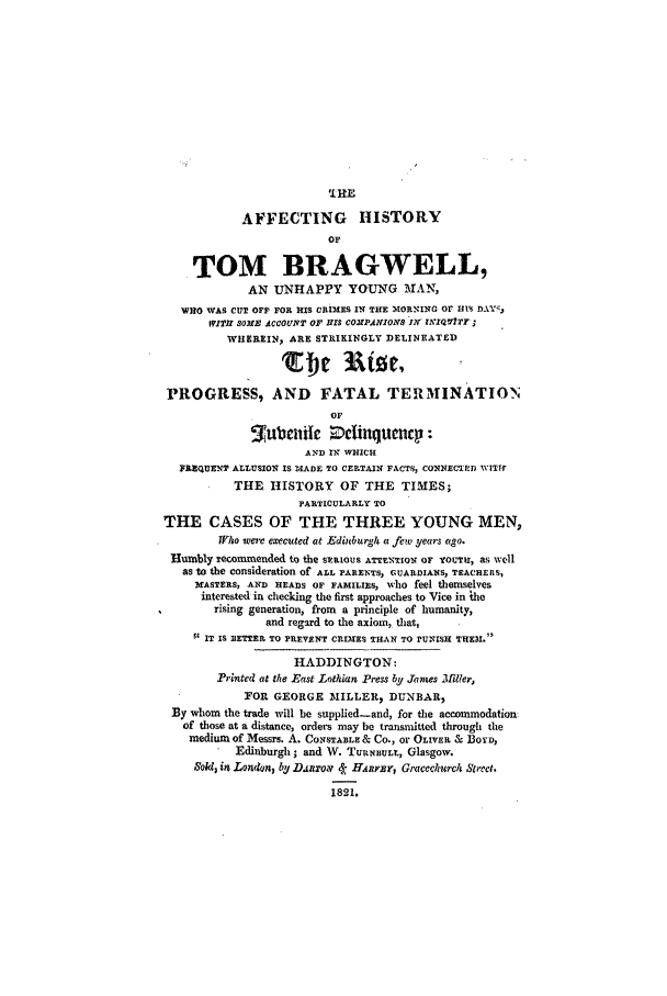 handle is hein.trials/aaza0001 and id is 1 raw text is: '.RE
AFFECTING HISTORY
OF
TOM BRAGWELL,
AN UNHAPPY YOUNG MAN,
WHO WAS CUT OF1' FOR IIS CRIMES IN THE IORNIC or HIS DAY
WIThr SOME ACCOUNT OF IllS COMPANIONS IN V'TQVIfTY
WHEREIN, ARE STRIKINGLY DELINEATED
PROGRESS, AND FATAL TERMINATION
OF
nub iic    dibuquenc    :
AND IN WHICH
FREQUENT ALLUSION IS MADE TO CERTAIN FACTS, CONNECTED WITI1
THE HISTORY OF THE TIMES;
PARTICULARLY TO
THE CASES OF THE THREE YOUNG MEN,
04o wee executed at Edinburgh a few years ago.
Humbly recommrended to the SERiOUS ATENTION OF YOUTH, as well
as to the consideration of ALL PARENTS, GUARDIANS, TEACHERS,
MASTERS, AND HEADS OF FAMILIES, who feel themselves
interested in checking the first approaches to Vice in ihe
rising generation, from a principle of humanity,
and regard to the axiom, that,
II IT IS 3ETTER TO PREVENT CRIMES THAN TO PUNISH THEN.
HADDINGTON:
Printed at the East Lothian Press by Jaws 3iller,
FOR GEORGE -IILLER, DUNBAR,
By whom the trade will be supplied-and, for the accommodation:
of those at a distance, orders may be transmitted through the
medium of Messrs. A. CONSTABLE & Co., or OLIVER & 3oYv,
Edinburgh; and W. TUrNBULr., Glasgow.
,Sokl3 in London, by DAnroy k- Hanrar, Gracclurch Street.
1821.


