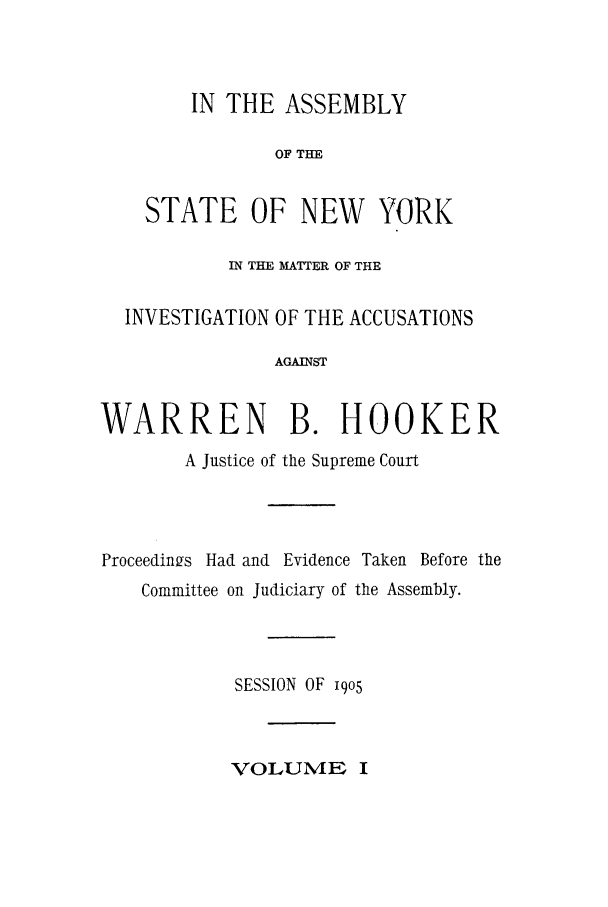 handle is hein.trials/aazn0001 and id is 1 raw text is: IN THE ASSEMBLY
OF THE
STATE OF NEW YORK
IN THE MATTER OF THE
INVESTIGATION OF THE ACCUSATIONS
AGAINST
WARREN B. HOOKER
A Justice of the Supreme Court
Proceedings Had and Evidence Taken Before the
Committee on Judiciary of the Assembly.
SESSION OF i9o5
VOLUME I


