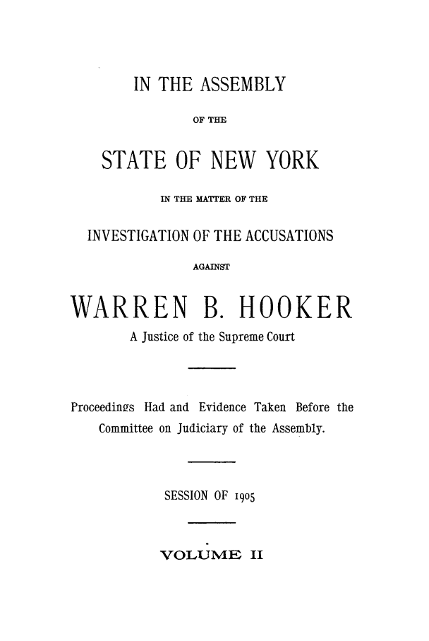 handle is hein.trials/aazn0002 and id is 1 raw text is: IN THE ASSEMBLY
OF THE
STATE OF NEW YORK
IN THE MATTER OF THE
INVESTIGATION OF THE ACCUSATIONS
AGAINST
WARREN B. HOOKER
A Justice of the Supreme Court
Proceedings Had and Evidence Taken Before the
Committee on Judiciary of the Assembly.
SESSION OF i9o5
VOLUME II


