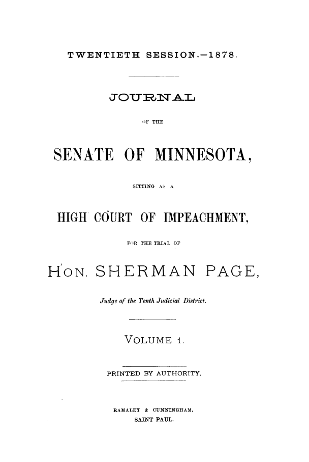 handle is hein.trials/aazq0001 and id is 1 raw text is: TWENTIETH SESSION,-1878.

JOUIsNAL
OF THE
SENATE OF MINNESOTA,
SITTING A' A
HIGH   COURT     OF  IMPEACHMENT,
FOR THE TRIAL OF
H'ON. SHERMAN PAGE,
Judqe of the Tenth Judicial District.
VOLUME 4.
PRINTED BY AUTHORITY.
RAMALET & CUNNINGHAM,
SAINT PAUL.


