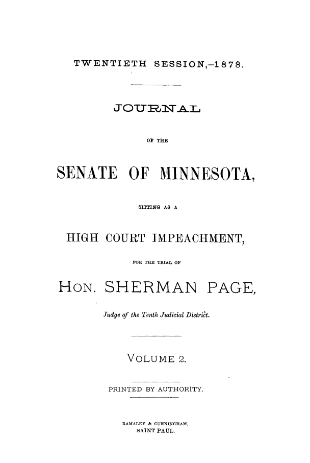 handle is hein.trials/aazq0002 and id is 1 raw text is: TWENTIETH SESSION,-1878.

OF THE
SENATE OF MINNESOTA,
SITTING AS A
HIGH COURT IMPEACHMENT,
FOR THE TRIAL OF
HON. SHERMAN PAGE,
Judge of the Tenth Judicial Distri~t.
VOLUME 2.
PRINTED BY AUTHORITY.

RAMALEY & CUNNINGHAM,
SATNT PAUL.


