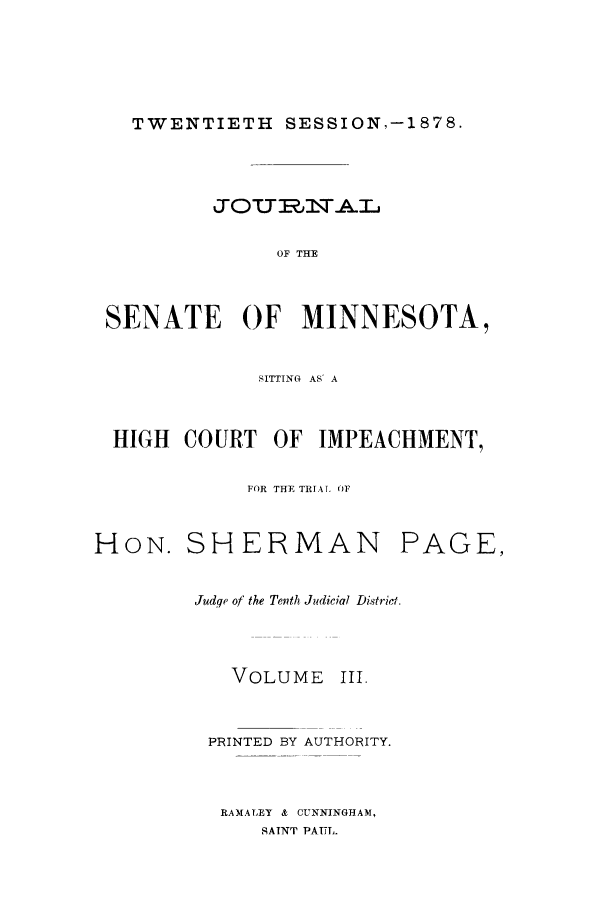 handle is hein.trials/aazq0003 and id is 1 raw text is: TWENTIETH SESSION,-1878.

OF THE
SENATE OF MINNESOTA,
SITTING AS' A
HIGH COURT OF IMPEACHMENT,
FOR THE TRIAL OF
HON. SHERMAN PAGE,
Judqe of the Tenth Judicial District.

VOLUME

III.

PRINTED BY AUTHORITY.
RAMALEY & CUNNINGHAM,
SATNT PAUL.


