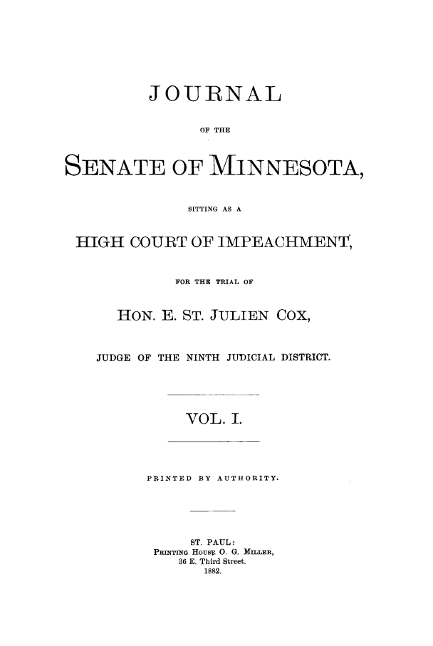 handle is hein.trials/aazr0001 and id is 1 raw text is: JOURNAL
OF THE
SENATE OF MINNESOTA,
SITTING AS A
HIGH COURT OF IMPEACHMENT,
FOR THE TRIAL OF
HON. E. ST. JULIEN COX,
JUDGE OF THE NINTH JUDICIAL DISTRICT.
VOL. I.
PRINTED BY AUTHORITY.
ST. PAUL:
PRINTING Housr 0. (. MILLER,
36 E. Third Street.
1882.



