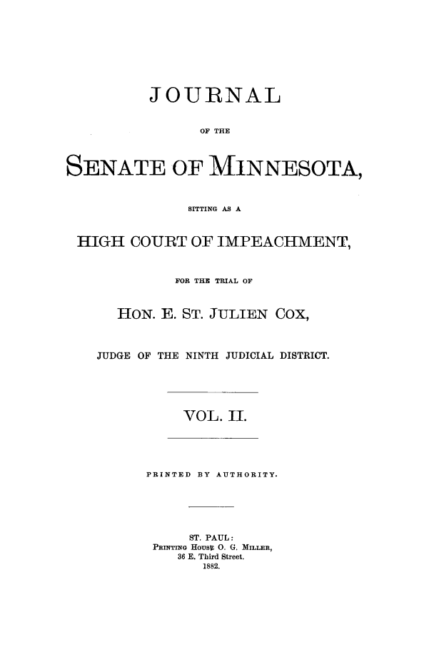handle is hein.trials/aazr0002 and id is 1 raw text is: JOURNAL
OF THE
SENATE OF MINNESOTA,
SITTING AS A
HIGH COURT OF IMPEACHMENT,
FOR THE TRIAL OF
HON. E. ST. JULIEN COX,
JUDGE OF THE NINTH JUDICIAL DISTRICT.
VOL. II.
PRINTED BY AUTHORITY.
ST. PAUL:
PRINTIrNG HOUS 0. G. MILLER,
36 E. Third Street.
1882.


