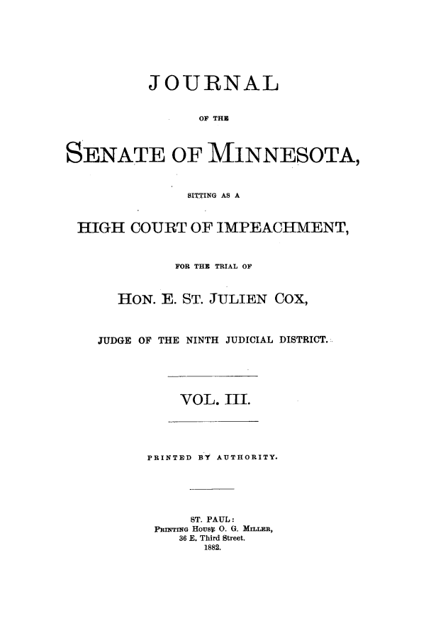 handle is hein.trials/aazr0003 and id is 1 raw text is: JOURNAL
OF THE
SENATE OF MINNESOTA,
SITTING AS A
HIGH COURT OF IMPEACHMENT,
FOR THE TRIAL OF
HON. E. ST. JULIEN COX,
JUDGE OF THE NINTH JUDICIAL DISTRICT.:
VOL. III.
PRINTRD BY AUTHORITY.
ST. PAUL:
PRrrmG Housp 0. 0. MILLER,
36 E. Third Street.
1882.


