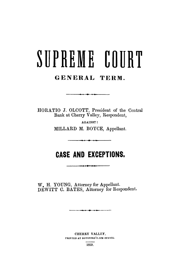 handle is hein.trials/aazu0001 and id is 1 raw text is: SUPREME COURT
GENERAL TERM.
HORATIO J. OLCOTT, President of the Central
Bank at Cherry Valley, Respondent,
AGAINST:
MILLARD M. BOYCE, Appellant.
CASE AND EXCEPTIONS.
W. H. YOUNG, Attorney for Appellant.
DEWITT C. BATES, Attorney for Respondent.
CHERRY VALLEY,
PRINTED AT BOTSFORD'S JoYb OFkICE,
1859.


