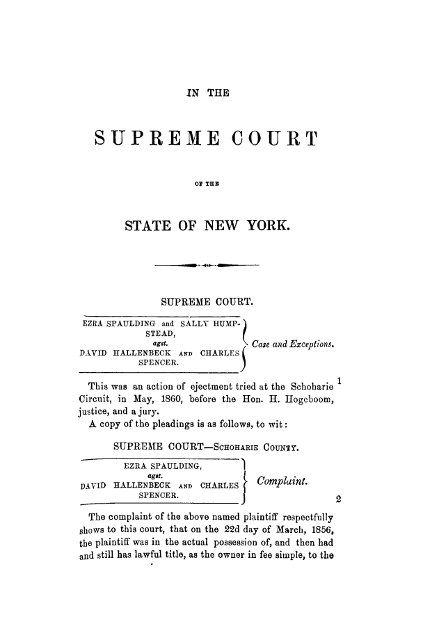 handle is hein.trials/aazu0003 and id is 1 raw text is: IN THE

SUPREME COURT
OF THB
STATE OF NEW YORK.

SUPREME COURT.

EZRA SPAULDING and SALLY HUMP-
STEAD,
agst.
DAVID HALLENBECK AND CHARLE
SPENCER.

Case and Exceptions.

This was an action of ejectment tried at the Schobarie
Circuit, in May, 1860, before the Hon. H. Hogcboom,
justice, and a jury.
A copy of the pleadings is as follows, to wit:
SUPREME COURT-SCIOHARIE COUNTY.
EZRA SPAULDING,        1
agt.                 Complaint.
DAVID HALLENBECK AND CHARLES
SPENCER.            {                  2
The complaint of the above named plaintiff respectfully
shows to this court, that on the 22d day of March, 1856,
the plaintiff was in the actual possession of, and then had
and still has lawful title, as the owner in fee simple, to the


