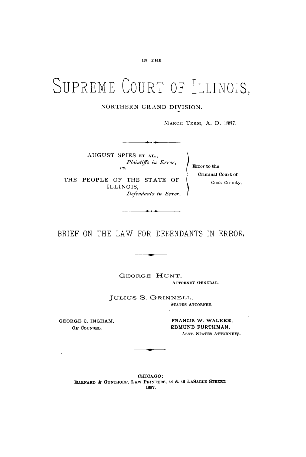 handle is hein.trials/aazz0001 and id is 1 raw text is: IN THE

SUPREME COURT OF ILLINOIS,
NORTHERN GRAND DIVISION.
MARCH TERM, A. D. 1887.

AUGUST SPIES ET AL.,
Plaint fs in Error,
Vs.
THE PEOPLE       OF THE STATE       OF
ILLINOIS,
Defendants in Error.

Error to the
Criminal Court of
Cook County.

BRIEF ON THE LAW FOR DEFENDANTS IN ERROR.
GEO RGE HUNT,
ATTORNEY GENERAL.
JuLius S. GRINNELL,
STATES ATTORNEY.

GEORGE C. INGHAM,
OF COUNSEL.

FRANCIS W. WALKER,
EDMUND FURTHMAN,
ASST. STATES ATTORNEY3.

CHICAGO:
BARNARD & GUNTHORP, LAW PRINTERS, 44 & 46 LASALLE STREET.
1887.


