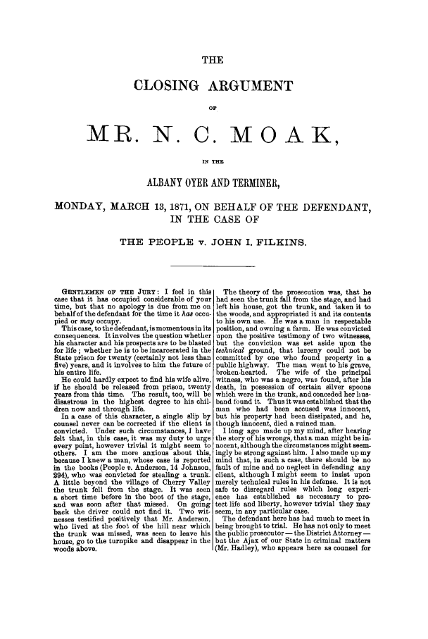 handle is hein.trials/abaa0001 and id is 1 raw text is: THE

CLOSING ARGUMENT
OF
MR. N. C. MOAK,
IN THE

ALBANY OYER AND TERMINER,
MONDAY, MARCH 13, 1871, ON BEHALF OF THE DEFENDANT,
IN THE CASE OF
THE PEOPLE v. JOHN I. FILKINS.

GENTLEMEN OF THE JURY: I feel in this
case that it has occupied considerable of your
time, but that no apology is due from me on
behalf of the defendant for the time it has occu-
pied or may occupy.
This case, to the defendant, is momentous in its
consequences. It involves the question whether
his character and his prospects are to be blasted
for life; whether he is to be incarcerated in the
State prison for twenty (certainly not less than
five) years, and it involves to him the future of
his entire life.
He could hardly expect to find his wife alive,
if he should be released from prison, twenty
years from this time. The result, too, will be
disastrous in the highest degree to his chil-
dren now and through life.
In a case of this character, a single slip by
counsel never can be corrected if the client is
convicted. Under such circumstances, I have
felt that, in this case, it was my duty to urge
every point, however trivial it might seem to
others. I am the more anxious about this,
because I knew a man, whose case is reported
in the books (People v. Anderson, 14 Johnson,
294), who was convicted for stealing a trunk.
A little beyond the village of Cherry Valley
the trunk fell from the stage. It was seen
a short time before in the boot of the stage,
and was soon after that missed. On going
back the driver could not find it. Two wit-
nesses testified positively that Mr. Anderson,
who lived at the foot of the hill near which
the trunk was missed, was seen to leave his
house, go to the turnpike and disappear in the
woods above.

The theory of the prosecution was, that he
had seen the trunk fall from the stage, and had
left his house, got the trunk, and taken it to
the woods, and appropriated it and its contents
to his own use. He was a man in respectable
position, and owning a farm. He was convicted
upon the positive testimony of two witnesses,
but the conviction was set aside upon the
technical ground, that larceny could not be
committed by one who found property in a
public highway. The man went to his grave,
broken-hearted.  The wife of the principal
witness, who was a negro, was found, after his
death, in possession of certain silver spoons
which were in the trunk, and conceded her hus-
band found it. Thus it was established that the
man who had been accused was innocent,
but his property had been dissipated, and he,
though innocent, died a ruined man.
I long ago made up my mind, after hearing
the story of his wrongs, that a man might be in-
nocent, although the circumstances might seem-
ingly be strong against him. I also made up my
mind that, in such a case, there should be no
fault of mine and no neglect in defending any
client, although I might seem to insist upon
merely technical rules in his defense. It is not
safe to disregard rules which long experi-
ence has established as necessary to pro-
tect life and liberty, however trivial they may
seem, in any particular case.
The defendant here has had much to meet in
being brought to trial. Hehas not only to meet
the public prosecutor - the District Attorney -
but the Ajax of our State in criminal matters
(Mr. Hadley), who appears here as counsel for



