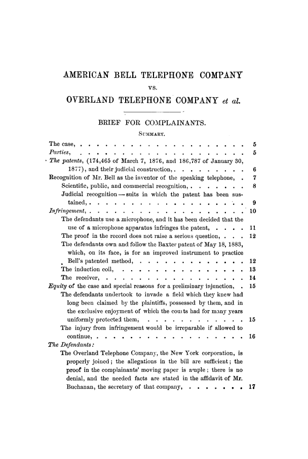 handle is hein.trials/abao0001 and id is 1 raw text is: AMERICAN BELL TELEPHONE COMPANY
VS.
OVERLAND TELEPHONE COMPANY et al.
BRIEF FOR COMPLAINANTS.
SUMMARY.
The case ...........          ..................... 5
Parties,                                                          5
The patents, (174,465 of March 7, 1876, and 186,787 of January 30,
1877), and their judicial construction ..... ........ 6
Recognition of Mr. Bell as the inventor of the speaking telephone,  7
Scientific, public, and commercial recognition,  8.......8
Judicial recognition -suits in which the patent has been sus-
tained .........        ................         .   9
Infringement .........        ..................            10
The defendants use a microphone, and it has been decided that the
use of a microphone apparatus infringes the patent,.....11
The proof in the record does not raise a serious question, .  12
The defendants own and follow the Baxter patent of May 18, 1883,
which, on its face, is for an improved instrument to practice
Bell's patented method .....    .............            12
The induction coil ......     ...............            13
The receiver .......      .................             14
Equity of the case and special reasons for a preliminary injunction, . 15
The defendants undertook to invade a field which they knew had
long been claimed by the plaintiffs, possessed by them, and in
the exclusive enjoyment of which the counts had for many years
uniformly protected themi ....    ............          15
The injury from infringement would be irreparable if allowed to
continue ........       ..................            16
The Defendants:
The Overland Telephone Company, the New York corporation, is
properly joined ; the allegations in the bill are sufficient; the
proof in the complainants' moving paper is ample ; there is no
denial, and the needed facts are stated in the affidavit of Mr.
Buchanan, the secretary of that company ... ......   . 17



