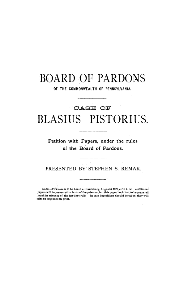 handle is hein.trials/abbi0001 and id is 1 raw text is: BOARD OF PARDONS
OF THE COMMONWEALTH OF PENNSYLVANIA.
C.A.SE O:F
BLASIUS PISTORIUS.
Petition with Papers, under the rules
of the Board of Pardons.
PRESENTED BY STEPHEN S. REMAK.
NOTE -ThV case is to be heard at Harrisburg, August 6,1878, at 11 A.M. Additional
papers will be presented in favor of the prisoner, but this paper book had to be prepared
much in advance of the ten-days rule.  In case depositions should be taken, they will
alsO be produced In print.


