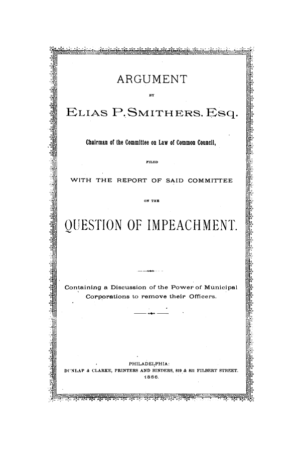 handle is hein.trials/abbl0001 and id is 1 raw text is: ARGUMENT
BY
iELIAS P. SMITH ERS. Esq.
Chairman of the Committee on Law of Common Council,
FILED
WITH THE REPORT OF SAID COMMITTEE
*l-iON THEZ
QUESTION OF IMPEACHMENT.
Containing a Discussion of the Power of Municipal
Corporations to remove their Officers.
.4
                                                     i
PHILADELPHIA:
DUNLAP & CLARKE, PRINTERS AND BINDERS, 819 & 821 FILBERT STREET.
i1.886.


