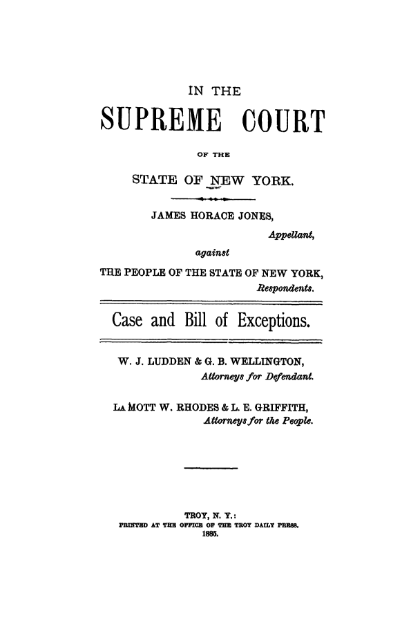 handle is hein.trials/abbs0001 and id is 1 raw text is: IN THE

SUPREME COURT
OF THE
STATE OF NEW YORK.
JAMES HORACE JONES,
Appellant,
against
THE PEOPLE OF THE STATE OF NEW YORK,
Respondents.
Case and Bill of Exceptions.
W. J. LUDDEN & G. B. WELLINGTON,
Atorneys for Dtfendant.
LA MOTT W. RHODES & L. E. GRIFFITH,
Attorneyj for the People.
TROY, N. Y.:
PRUITED AT THE OFICD OF THE TROT DAILY PRUS
18m.


