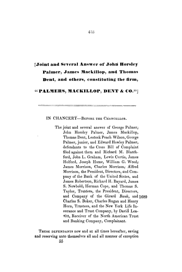handle is hein.trials/abcg0002 and id is 1 raw text is: [Joint and Several Answer of Johli Horsley
Palmer, James Mackillop, and Thomas
Dent, and others, constituting the firm,
PALMERS, MACKILLOP, DENT & CO.J
IN CHANCERY-BEFORE THE CHANCELLOR.
The joint and several answer of George Palmeri
John  Horsley Palmer, James Mackillop,
Thomas Dent, Lestock Peach Wilson, George
Palmer, junior, and Edward Howley Palmer,
defendants to the Cross Bill of Complaint
filed against them and Richard M. Blat~h-
ford, John L. Graham, Lewis Curtis, James
Holford, Joseph Hume, William G; Wood
James Morrison, Charles Morrisoni' Alfred
Morrison, the President, Directors, and Com-
pany of the Bank of the United states, and
James Robertson, Richard H. Bayard, James
S. Newbold Ierman Cope, and Thomas S.
Taylor, Trustees, the President, Directors,
and Company of the Girard Bank, and 1689
harles S. Boker, Charles Rugan and Henry
Horn, Trustees, and the New York Life In-
surance and Trust Company, by David Lea-
*itt, Receiver of the North American Trust
and Banking Company, Complainant.
THESE DEFENDANTS now and at all times hereafter, saving
and reserving unto themselves all and all manner of exception
55


