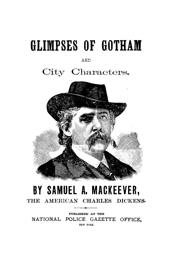 handle is hein.trials/abci0001 and id is 1 raw text is: GLIMPSES OF GOTHAM
AND

City

Characters.

BY SAMUEL A, MACKEEVER,
THE AMERICAN CHARLES DICKENS.
PUBLISHED AT THE
NATIONAL POLICE GAZETTE OFFICE,
NEW YORK.


