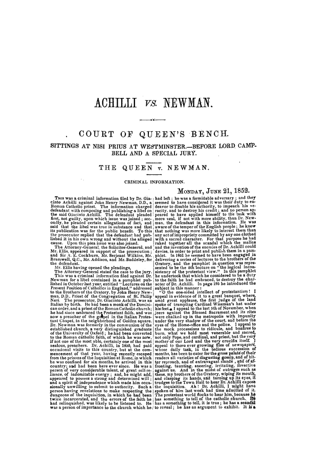 handle is hein.trials/abcj0001 and id is 1 raw text is: ACHILLI vs. NEWMAN.
COURT OF QUEEN'S BENCH.
SITTINGS AT NISI PRIUS AT WESTMINSTER.-BEFORE LORD CAMP-
BELL AND A SPECIAL JURY.
THE QUEEN v. NEWMAN.
CRIMINAL INFORMATION.
MONDAY, JUNE 21, 1852.
THIs was a criminal information filed by Dr. Gia- had left; heswas a formidable adversary; and they
cinto Achilli against John Henry Newman, D.D., a seemed to have consioered it was their duty to en-
Roman Catholic priest. The in formation charged J deavor to disable his authority, to impeach his ye-
defendant wsith composing and publishing a libel on racily, and to destroy his credit ; and no person ap-
the said Giacisto Achilli. Tie defendant pleaded ipeared to have applied himself to the task with
first, not guilty, upon which issue was joined ; sec. , more zeal, if not with more ability, than Dr. New-
ondly, he pleaded certain allegations of fact, and man, the defendant in this information. He was
said that the libel was true in substance and that, aware of the temper of the English people; he knew
its publication was for the public benefit. To this that nothing was more likely to interest them than
the prosecutor replied that the defendant had pub. any act of impropriety committed by any one clothed
lished it in his own wrong and without the alleged with a sacred character. For that purpose he had
cause. Upon this plea issue was also joned.  I raked together all the scandal which the malice
The Attorney-General, the Solicitor-General and 'and the invention of the enemies of Dr. Achilli could
Mr. Ellis, appeared in support of the prosecution; 'devise, in order to print and publish them in a pa.-
and Sir A,.. E. Cockburn, Mr. Serjeant Wilkins, Mr. phlet. In 151 he seemed to have been engaged in
Bramwell, Q.C., Mr. Addison, and Mr. Baddeley, flr delivering a series of lectures to the brothers of the
the defendant.                                Oratory, and the pamphlet in question was repre-
Mr. Ellis having opened the pleadings,     sented to be the 5th 'lecture on the logical incon.
The Attorney-General stated the case to the jury. sistency of the protestant view. In this pamphlet
This was a criminal information filed against Dr. he undertook that which he considered to be a duty
Newman for a libel contained in a pamphlet pub. to the faith he had embraced, to destroy the char-
lished in Octoberlast year, entitled Lectures onthe! acter of Dr. Achilli. In page 195 he introduced the
Present Position of Catholics in England, addressed subject in this manner :
to tle Brothers of the Oratory, by John Henry New- t  0 the one-sided intellect of protestantism. I
man, D.D.. Priest of the Congregation of St. Philip appeal in evidence of it to a great banquet, where
Neri. The prosecutor, Dr. Giacinto Achilli, was an amid great applause, the first judge of the land
Italian by birth. He had been a monk of the Domini- spoke of trampling Cardinal Wiseman's hat under
can order, and a priest of the Roman Catholic church; his feet.& I appeal to the last ath of November, when
he had since embraced th. Protestant faith, and was jeers against the Blessed Sacrament and its rites
now a preacher of the golpel in the Italian Protes. were chalked up in the metropolis with impunity
tant Chapel, in the neighborhood of Golden square, under the very shadow of the court. and before the
Dr. Newman was formerly in tile communion of the eyes of the Home-office and the police. I appEal to
established church, a very distinguished graduate the mock processions to ridicule, and bonfires to
of the University of Oxford ; he had been converted burn, what we hold most venerable and sacred
to the Roman catholic faith, of which 'he was now, not only Pope, and cardinal, and priest, but the ven
if not one of the most able, certainly one of the most mother of our Lord and the very crucifix itself. I
zealous, preachers. Dr. Achilli, in 1850, had paid appeal to those ever growing Jfies of newspapegf,
occasional visits to this country, but at the com- whose daily task, in the tedious succession of
mencement of that year, having recently escaped months, has been tocater forthegross palataoftheir
from the prisons of the Inquisition at Rome, in which readers all varietfes of disgusting gossip, and of bit.
he was confined for six months, he arrived' in this ter reproach, and of extravagant lland, aid of Af-
country; and had been here ever since. He was a fronting, taunting. sneering, irritating, Invective
person of very considerable talent, of great self-re- , against us. And in the midst of outrages such as
lance, of indomitable energy; and, he might add these, my brothers of the Oratory, wiping its mouth'
appeared to possess a strong and determined will; and clasping its hands, ad'd turning up its eyes, it
and a spirit of indepeidepce which made him ocoa- trudges to tIe Town Hall to hear Dr. Achilli exposb
atonally unwilling to submit to authority. Such a the inquisition. Ah ! Dr. Achilli, I might have
person having revelations to make respecting the spoken of him last week had time admitted of it.
dungeons of the inquisition, in which he had been The protestant world flocks to hear him, because At6
twice incarcerated, and the errors of the faith he has something to tell of the catholic church. 0
had relinquished, was likely to be listened to. He i has a something to tell, it is true; he has a seandil
was a person of importance to the church which he to reveal; lie has an argument to exhibit. It is a


