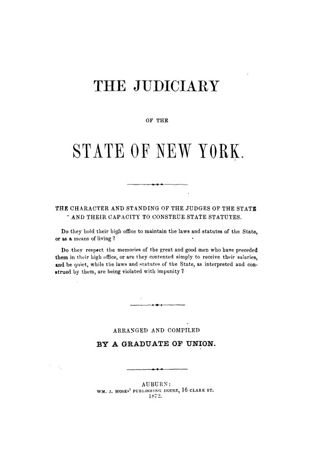 handle is hein.trials/abcl0001 and id is 1 raw text is: THE JUDICIARY
OF THE
STATE OF NEW YORK.

THE CHARACTER AND STANDING OF THE JUDGES OF THE STATE
- AND THEIR CAPACITY TO CONSTRUE STATE STATUTES.
Do they hold their high office to maintain the laws and statutes of the State,
or as a means of living?
Do they respect the memories of the great and good men who have preceded
them in their high office, or are they contented simply to receive their salaries,
and be quiet, while the laws and statutes of the State, as interpreted and con-
strued by them, are being violated with impunity ?
ARRANGED AND COMPILED
BY A GRADUATE OF UNION.
AUBURN:
WM. j. MOSEs1 PUBLIsHING tiOUSE, 16 CLARK ST.
1I 72.


