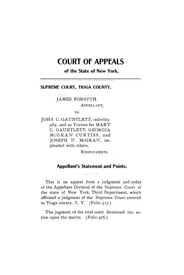 handle is hein.trials/abcu0001 and id is 1 raw text is: COURT OF APPEALS
of the State of New York.
SUPREME COURT, TIOGA COUNTY.
JAMES FORSYTH,
APPELLANT,
vs.
JOHN C. GAUNTLETT, individu-
ally, and as Trustee for MARY
C. GAUNTLETT, GEORGIA
McGRAW     CURTISS, and
JOSEPH   WV. McGRA\, im-
pleaded with others,
RESPONDENTS.
Appellant's Statement and Points.
This is an appeal from a judgment and order
of the Appellate Division of the Supreme Court of
the state of New York, Third Department, which
affirmed a judgment of the Supreme Court entered
in Tioga county, N. Y. (Folio 517.)
The jugment of the trial court dismissed the ac-
tion upon the merits. (Folio 476.)


