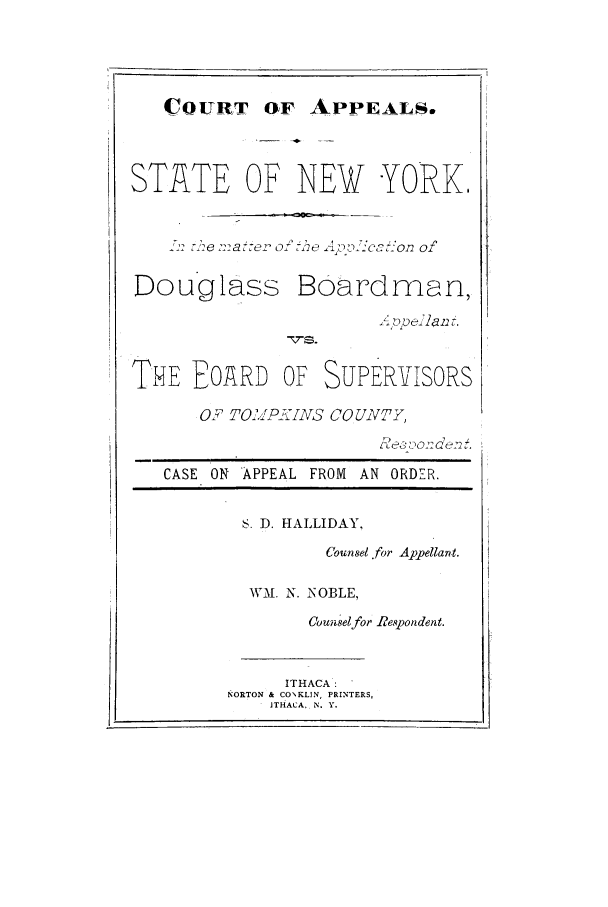 handle is hein.trials/abdi0001 and id is 1 raw text is: COURT OF APPEALS.

STATE OF NEW YORK.
Y2e m::e a  0 :-oxo e  no2CO -ort ofn
Douglass Boavdrnan,
THE FOARD OF SUPER-VISORS
OF TO.. lIPIVS COUNTY,
Fc ' 0012 Ga t22.
CASE ON APPEAL FROM AN ORDER.
S. D. HALLIDAY,
Counsel .for Appellant.
WMI. N. NOBLE,
Counselfor Respondent.
ITHACA.
N ORTON & CONKLIN, PRINTERS,
ITHACA. N. Y.


