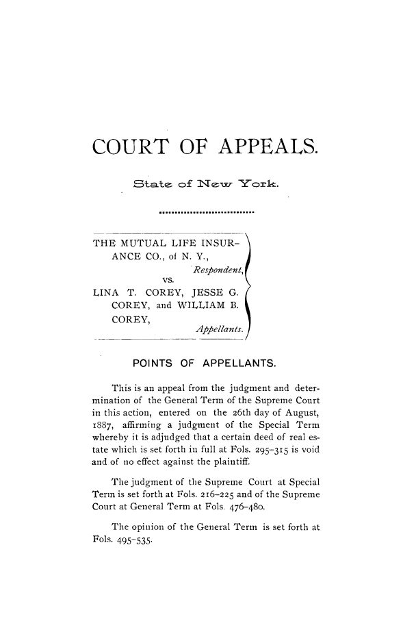 handle is hein.trials/abdk0001 and id is 1 raw text is: COURT OF APPEALS.
Sta=Lte o:f    [ATY~k
THE MUTUAL LIFE INSUR-
ANCE CO., of N. Y.,
Respondent,
VS.
LINA   T. COREY, JESSE G.
COREY, and WILLIAM B.
COREY,
Appellants.
POINTS    OF APPELLANTS.
This is an appeal from the judgment and deter-
mination of the General Term of the Supreme Court
in this action, entered on the 26th day of August,
1887, affirming a judgment of the Special Term
whereby it is adjudged that a certain deed of real es-
tate which is set forth in full at Fols. 295-315 is void
and of no effect against the plaintiff.
The judgment of the Supreme Court at Special
Term is set forth at Fols. 216-225 and of the Supreme
Court at General Term at Fols. 476-480.
The opinion of the General Term is set forth at
Fols. 495-535.


