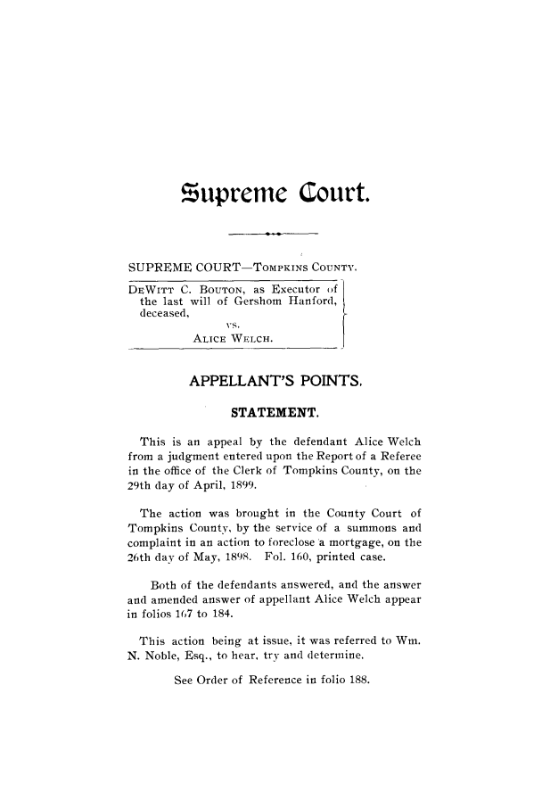 handle is hein.trials/abdl0001 and id is 1 raw text is: supreme Court.
SUPREME COURT-ToMPKINS COUNTY.
DEWITT C. BOUTON, as Executor ,f
the last will of Gershom Hanford,
deceased,
ALICE WELCH.
APPELLANT'S POINTS.
STATEMENT.
This is an appeal by the defendant Alice Welch
from a judgment entered upon the Report of a Referee
in the office of the Clerk of Tompkins County, on the
29th day of April, 1899.
The action was brought in the County Court of
Tompkins County, by the service of a summons and
complaint in an action to foreclose a mortgage, on the
26th day of May, 1898. Fol. 160, printed case.
Both of the defendants answered, and the answer
and amended answer of appellant Alice Welch appear
in folios 167 to 184.
This action being at issue, it was referred to Win.
N. Noble, Esq., to hear, try and determine.
See Order of Reference in folio 188.


