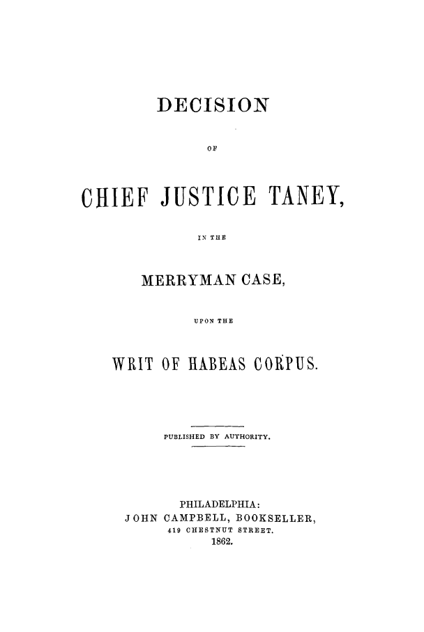 handle is hein.trials/abdp0001 and id is 1 raw text is: DECISION
OF
CHIEF JUSTICE TANEY,
IN THE

MERRYMAN CASE,
UPON THE
WRIT OF HABEAS COPUS.

PUBLISHED BY AUTHORITY.
PHILADELPHIA:
JOHN CAMPBELL, BOOKSELLER,
419 CHESTNUT STREET.
1862.


