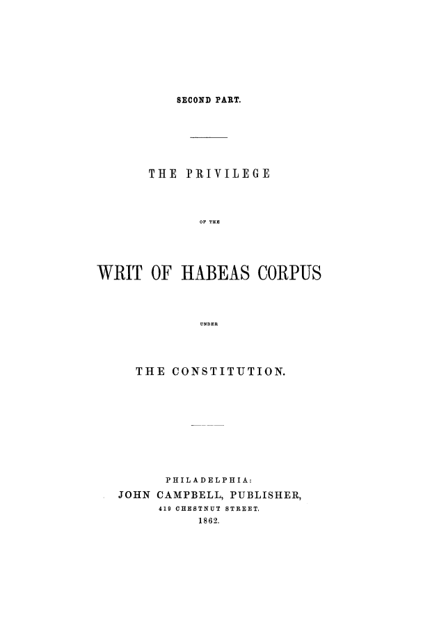 handle is hein.trials/abds0001 and id is 1 raw text is: SECOND PART.

THE PRIVILEGE
OF THE
WRIT OF HABEAS CORPUS
UNDER

THE CONSTITUTION.
PHILADELPHIA:
JOHN CAMPBELL, PUBLISHER,
419 CHESTNUT STREET.
1862.



