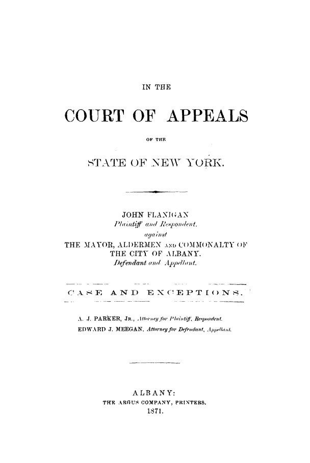 handle is hein.trials/abdz0001 and id is 1 raw text is: IN THE

COURT OF APPEALS
OF THE
-] AlE (OF-NEW YORK.

JOHN FLANBGAN
lfld~nff' and, li, Vptonlent.
aga in-st
THE MAYOR, ALIDERMEN AND COMMONALTY OF
THE CITY OF ALBANY.
Iefendant am 4ppelad.
C1  -E    AN) EX(-EPTI<)NS.
A. J. PARKER, JR., .1 lre¢.for P/iidi Rei pjmdent.
EDWARD J. MEEGAN, Attrney for Dfeudanf, Appelhti,,k
ALBANY:
THE ARGUS COMPANY, PRINTERS.
1871.


