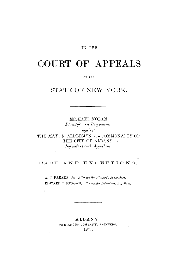 handle is hein.trials/abea0001 and id is 1 raw text is: IN THE

COURT OF APPEALS
OF THE
STATE OF NEW Y(ORK.

MICHAEL NOLAN
Plaintift ald li.xpondent.
THE MAYOR, ALDERMEN AND COMMONALTY 01F
THE CITY OF ALBANY.
D'eendant and Appellant.
CASE AND E XC-EPTIO(NS.
A. J. PARKER, Jii., 11forneyfin I'lainfif; Reipwdent.
EDWARD J. MEEGAN, ltf,,rei/Jbr DefeAldamn, App,
ALBANY:
THE ARGUS COMPANY, PRINTERS.
1871.


