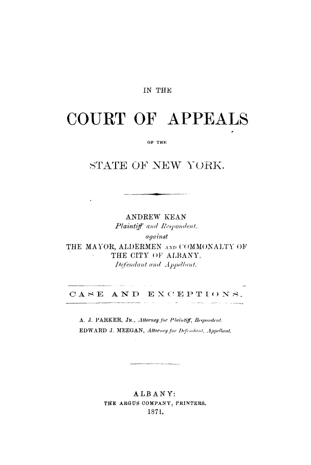 handle is hein.trials/abec0001 and id is 1 raw text is: IN THE

COURT OF APPEALS
OF THE
'TATE OF NEW YORK.

ANDREW KEAN
Iplainltaff' and IA'.,powlen t.
against
THE MAYOR, ALDERMEN AND ('()MMl()NALTY OF
THE CITY OF ALBANY.
CA-E     AND      EX('EPTI()N;.
A. J. PARKER, Jji., Attorveyf?,r Plailt'if: Reqpon*denft
EDWARD  J. MEEGAN, Attoruew~qfi  D Jf,,h, , Jppelt.
ALBANY:
THE ARGUS COMPANY, PRINTERS.
1871.


