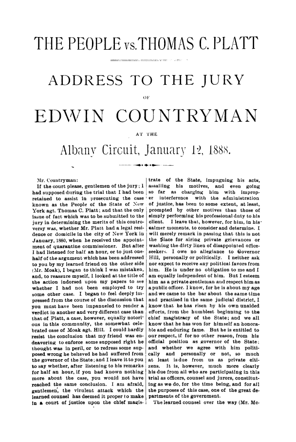 handle is hein.trials/abfe0001 and id is 1 raw text is: THE PEOPLE vs.THOMAS C. PLATT
ADDRESS TO THE JURY
0 t
EDWIN COUNTRYMAN
A  'I THE

Albany Circuit, January 12, 188S.

Mr. Countryman:                           trate  of the State, impugning his acts,
If the court please, gentlemen of the jury; I assailing  his  motives, and  even  going
had supposed during the trial that I had been so far  as charging  him   with  improp-
retained to assist in prosecuting the case er   interference  with the administration
known as the People of the State of New     of justice, has been to some extent, at least,
York agt. Thomas C. Platt; and that the only  prompted by other motives than those of
issue of fact which was to be submitted to the simply performing his professional duty to his
jury in determining the merits of this contro- client.  I leave that, however, for him, in his-
versy was, whether Mr. Platt had a legal resi- calmer moments, to consider and determine. I
dence or domicile in the city of New York in  will merely remark in passing that this is not
January, 1880, when he received the appoint- the  lace for airing private grievances or
ment of quarantine commissioner. But after washing the dirty linen of disappointed office-
I had listened for half an hour, or to just one- seekers. I owe no allegiance to Governor
half of the argument which has been addressed  Hill, personally or politically. I neither ask
to you by my learned friend on the other side nor expect to receive any political favors from
(Mr. Moak), I began to think I was mistaken, him. He is under no obligation to me and I
and, to reassure myself. I looked at the title of am equally independent of him. But I esteem
the action indorsed upon my papers to see him as a private gentleman and respect him as
whether I had not been employed to try apublic officer. Iknow, for he is about my age
some other case. I began to feel deeply Im- and we came to the bar about the same time
pressed from the course of the discussion that and practised in the same judicial district, I
you must have been impanneled to render a know that he has risen by his own unaided
verdict in another and very different case than  efforts, from the humblest beginning to the
that of Platt, a case, however, equally notori- chief magistracy of the State; and we all
ous in this community, the somewhat cele- know that he has won for himself an honora-
brated case of Moak agt. Hill. I could hardly  ble and enduring fame. But he is entitled to
resist the conclusion that my friend was en- our respect, if for no other reason, from  his
deavoring to enforce some supposed right he official position as governor of the State;
thought was in peril, or to redress some sup- and whether we agree with him      politi-
posed wrong he believed he had suffered from  cally  and  personally or  not, so  much
the governor of the State; and I leave it to you  at least isdue from  us as private citi-
to say whether, after listening to his remarks zens. It is, however, much more clearly
for half an hour, if you had known nothing  his due from all who are participating in this
more about the case, you would not have trial as officers, counsel and jurors, constitut-
reached the same conclusion. I am afraid, ing as we do, for the time being, and for all
gentlemen; the virulent attack which the the purposes of this case, one of the great de-
learned counsel has deemed it proper to make partments of the government.
in a court of justice upon the chief magis-   The learned counsel over the way (Mr. Mc-


