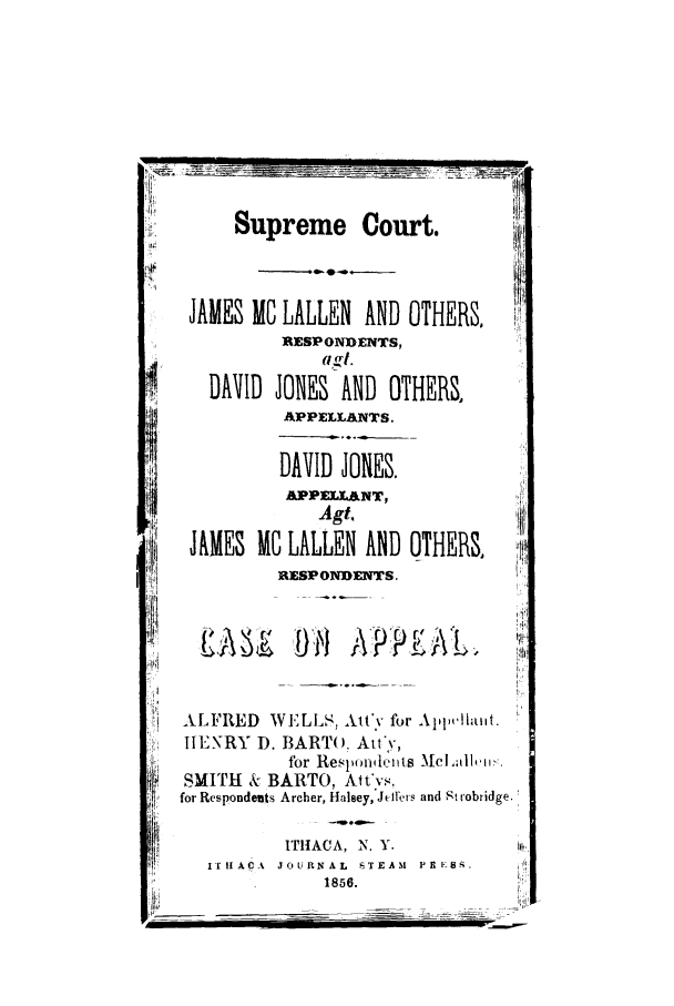 handle is hein.trials/abfm0001 and id is 1 raw text is: Supreme Court.

,0

JAMES

MC LALLEN AND
RESPONDENTS,
C =i (d.

DAVID JONES AND OT
APPELLANTS.
DAVID JONES.
APPELLaNT,
Agt.
JAMES MC LALLEN AND
]RESPONDENTS.
ALFRED WELLS, Atfv for
.ENRY D. BARTO, Att',
for Resp'ondentts
SMITH & BARTO, Att'vs,
for Respondents Archer, Halsey,'Jefters
ITHACA, N. Y.
ITrIf ACIA  JOURNAL  rTEAM
1856.

)THERS,
HERS,
)THERS,

A\lel,,,!llow:.
and Strobridge.
P RE .

w --                                                           --                                                                                                                  III


