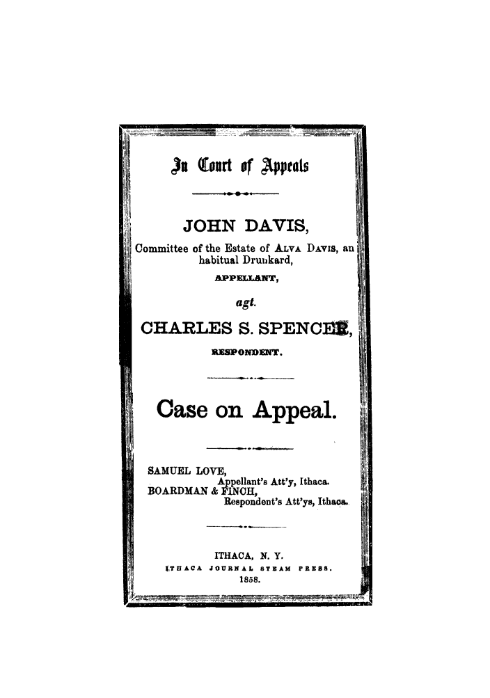 handle is hein.trials/abfn0001 and id is 1 raw text is: )v  of P
JOHN DAVIS,
Committee of the Estate of ALVA DAVIS, an
habitual Druikard,
AIPPELANT,
agt.
CHARLES S. SPENCfI,
RESPONDENT.
Case on Appeal.
SAMUEL LOVE,
Appellant's Att'y, Ithaca.
BOARDMAN & PINCH,
Respondent's Att'ys, Ithaoa.
ITHACA, N. Y.
1,TUACA JOURNAL STEAM PRESS.
1858.


