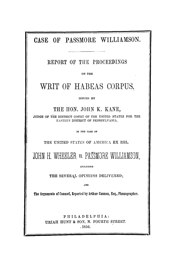 handle is hein.trials/abgj0001 and id is 1 raw text is: CASE OF PASSMORE WILLIAMSON.
REPORT OF TILE PROCEEDINGS
ON THE
WRIT OF HABEAS CORPUS,
ISSUED BY
THE HON. JOHN K. KANE,
JUDGE OF THE DISTRICT COURT OF TIIE UNITED STATES FOR THE
EASTERN DISTRICT OF PENNSYLVANIA,
IN THE CASE OF
THE UNITED STATES OF AMER[CX EX REL.
JOHN H. WHEELER vs. PAMORE WILLIAMSON,
INCLUDING
THE SEVERAJL OPINIONS DELIVERED;
AND
The Arguments of Counsel, Reported by Arthur Cannon, Esq., Phonographor.
PH IL A D E L P II I A:
URIAH HUNT & SON, N. FOURTH STREET.
.1856.


