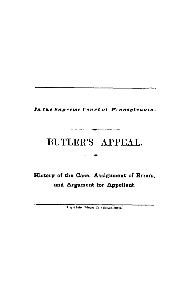handle is hein.trials/abgl0001 and id is 1 raw text is: In the Supreme Court of Penntsylvania.
BUTLER'S APPEAL.
History of the Case, Assignment of Errors,
and Argument for Appellant.

King & Baird, Printers, No. f Samoni Street.


