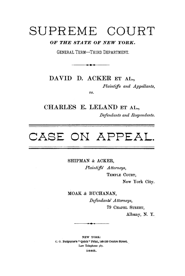 handle is hein.trials/abgu0001 and id is 1 raw text is: SUPREME COURT
OF THE STATE OF NEW YORK.
GENERAL TERM-THIRD DEPARTMENT,
4 90
DAVID D. ACKER ET AL.,
-Plaintifs and Appellants,
VS.
CHARLES E. LELAND ET AL.,
-Defendants and Re,!pondents.
CASE ON APPEAL.

SHIPMAN & ACKER,
Plaintif8' Attorneys,
TEMPLE COURT,
New York City.
MOAK & BUCHANAN,
Defendants' Attorneys,
79 CHAPEL STREET,
Albany, N. Y.
NEW YORK:
C. G. Burgoyne's Quick PrInt, 146-150 Centre Street.
Law Telephone 587.
I .885.


