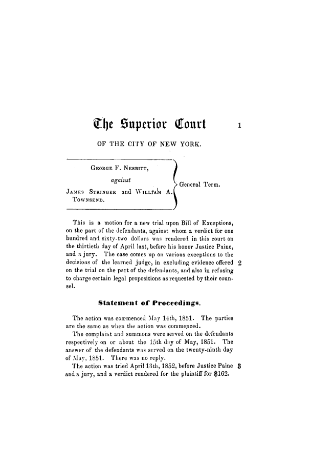 handle is hein.trials/abgv0001 and id is 1 raw text is: T       ~ Supleior Tourt
OF THE CITY OF NEW YORK.
GEORGE F. NESBITT,
against( General Term.
JAMFS STRINGER and ,VILLAi A.I
TOWNSEND.
This is a motion for a new trial upon Bill of Exceptions,
on the part of the defendants, against whom a verdict for one
hundred and sixty-two dollars was rendered in this court on
the thirtieth day of April last, before his honor Justice Paine,
and a jury. The case comes up on various exceptions to the
decisions of the learned judge, in excluding evidence offered 2
on the trial on the part of the defendants, and also in refusing
to charge certain legal propositions as requested by their coun-
sel.
Statement of Proceedings.
The action was commenced May 14th, 1851. The parties
are the same as when the action was commenced.
The complaint and summons were served on the defendants
respectively on or about the 15th day of May, 1851. The
answer of the defendants was served on the twenty-ninth day
of May, 1851. There was no reply.
The action was tried April 13th, 1852, before Justice Paine 3
and a jury, and a verdict rendered for the plaintiff for $162.


