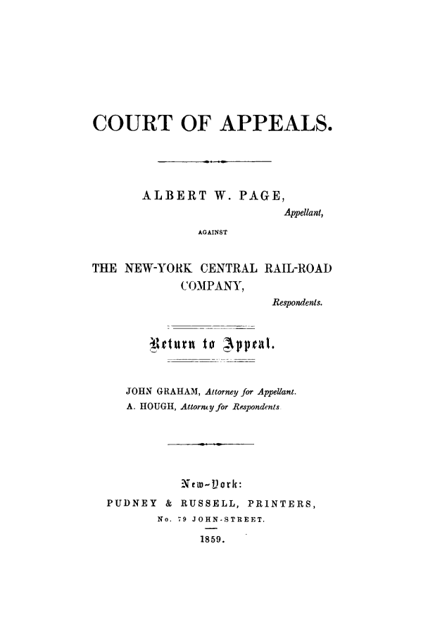 handle is hein.trials/abgv0006 and id is 1 raw text is: COURT OF APPEALS.
ALBERT W. PAGE,
Appellant,
AGAINST
THE NEW-YORK CENTRAL RAIL-ROAD
COMPANY,
Respondents.
JOHN GRAHAM, Attorney for Appellant.
A. HOUGH, Attorney for Respondents
X cw - V) or It:
PUDNEY & RUSSELL, PRINTERS,
No. 79 JOHN-STREET.
1859.


