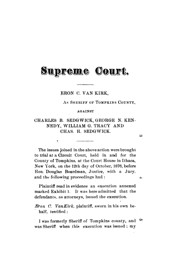 handle is hein.trials/abhb0001 and id is 1 raw text is: ERON C. VAN KIRK,
As SHERIFF OF TOMPKINS COUNTY,
AGAINST
CHARLES B. SEDGWICK, GEORGE N. KEN-
NEDY, WILLIAM G. TRACY AND
CHAS. H. SEDGWICK.
The issues joined in the above action were brought
to trial at a Circuit Court, held in and for the
County of Tompkins, at the Court House in Ithaca,
New York, on the 12th day of October, 1876, before
Hon. Douglas Boardman, Justice, with a Jury.
and the following proceedings had:
Plaintiff read in evidence an execution annexed
marked Exhibit 1. It was here admitted that the
defendants. as attorneys, issued the execution.
Bron C. VanKirk plaintiff, sworn in his own be-
half, testified:
I was formerly Sheriff of Tompkins county, and
was Sheriff when this execution was issued; my


