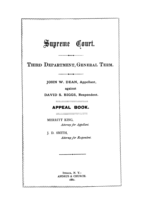 handle is hein.trials/abhj0001 and id is 1 raw text is: *upreme         drourt.
THIRD DEPARTMENT, GENERAL TERM.
JOHN W. DEAN, Appellant,
against
DAVID S. BIGGS, Respondent.
APPEAL BOOK.
MERRITT KING,
Attorneyfor Appellant.
J. D. SMITH,
Allorney for Respondeni.
ITHACA, N. Y.:
ANDRUS & CHURCH.
..    .. . .. ..


