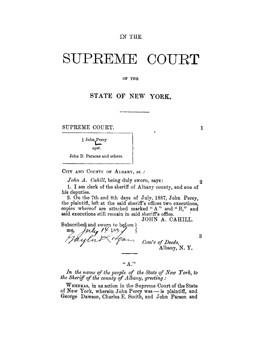 handle is hein.trials/abir0001 and id is 1 raw text is: IN THE

SUPREME COURT
OF THE
STATE OF NEW YORK.
SUPREME COURT.
[ John Cy ]y
agst.
John D. Parsons and others.
CITY AND COUNTY OF ALBANY, 88.:
John A. Cahill, being duly sworn, says:             2
1. I am clerk of the sheriff of Albany county, and one of
his deputies.
2. On the 7th and 8th days of July, 1887, John Percy,
the plaintiff, left at the said sheriff's offices two executions,
copies whereof are attached marked A and B, and
said executions still remain in said sheriff's office.
JOHN A. CAHILL.
Subscribed and sworn to before
Com'r of -Deeds,
Albany, N. Y.
In the name of the people of the State of New York, to
the Sher~f of the county of Albany, greeting :
WHEREAS, in an action in the Supreme Court of the State
of New York, wherein John Percy was - is plaintiff, and
George Dawson, Charles E. Smith, and John Parson and


