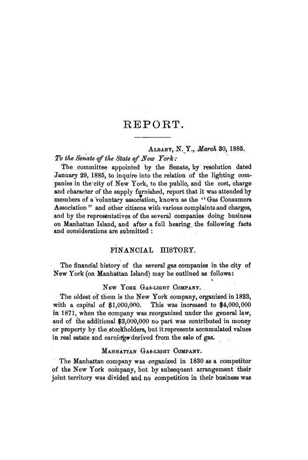 handle is hein.trials/abiv0001 and id is 1 raw text is: REPORT.
ALBA-mY, N.Y., March 30, 1885.
To the Senate of the State of New York:
The committee appointed by the Senate, by resolution dated
January 29, 1885, to inquire into the relation of the lighting com-
panies in the-city of New York, to the public, and the cost, charge
and character of the supply furnished, report that it was attended by
members of a voluntary association, known as the Gas Consumers
Association and other citizens with various complaints and charges,
and by the representatives of the several companies doing business
on Manhattan Island, and after a full hearing- the following facts
and considerations are submitted
FINANCIAL HISTORY.
The finandial history of the several gas companies in the city of
New York (on Manhattan Island) may be outlined as follows w
NEW YoRK GAS-LIGHT COMPANY.
The oldest of thiem is the New York company, organized in 1823,
with a capital of $1,000,000.  This was increased to $4,000,000
in, 1871, when the company was reorganized under the general law,
and of ihe additional $3,000,000 no part was contributed in money
or property by the stockholders, but it represents accumulated values
in real estate and earnitfgwderived from the sale of gas.
MANBHATTAN GAS-LIGHT COMPANY.
The Manhattan company was organized in 1830 as a competitor
of the New York comnpany, but by subsequent arrangement their
joint territory was divided and no competition in their business was


