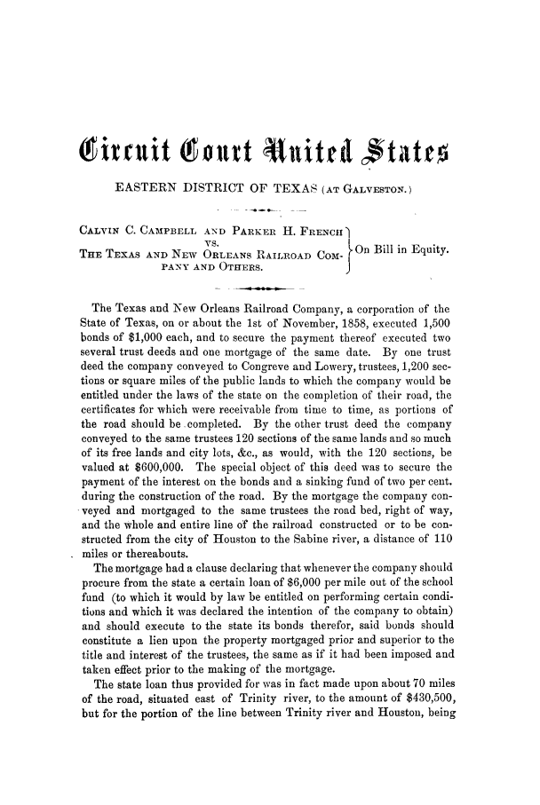 handle is hein.trials/abje0001 and id is 1 raw text is: (fitriit Tottt114d
EASTERN DISTRICT OF TEXAS (AT GALVESTON.)
CALVIN C. CAMPBELL AND PARKER H. FRENCH ]
VS.
THE TEXAS AND NEW ORLEANS RAIL ROAD COM- On Bill in Equity.
PANY AND OTHERS.               J
The Texas and New Orleans Railroad Company, a corporation of the
State of Texas, on or about the 1st of November, 1858, executed 1,500
bonds of $1,000 each, and to secure the payment thereof executed two
several trust deeds and one mortgage of the same date. By one trust
deed the company conveyed to Congreve and Lowery, trustees, 1,200 sec-
tions or square miles of the public lands to which the company would be
entitled under the laws of the state on the completion of their road, the
certificates for which were receivable from time to time, as portions of
the road should be completed. By the other trust deed the company
conveyed to the same trustees 120 sections of the same lands and so much
of its free lands and city lots, &c., as would, with the 120 sections, be
valued at $600,000. The special object of this deed was to secure the
payment of the interest on the bonds and a sinking fund of two per cent.
during the construction of the road. By the mortgage the company con-
veyed and mortgaged to the same trustees the road bed, right of way,
and the whole and entire line of the railroad constructed or to be con-
structed from the city of Houston to the Sabine river, a distance of 110
miles or thereabouts.
The mortgage had a clause declaring that whenever the company should
procure from the state a certain loan of $6,000 per mile out of the school
fund (to which it would by law be entitled on performing certain condi-
tions and which it was declared the intention of the company to obtain)
and should execute to the state its bonds therefor, said bonds should
constitute a lien upon the property mortgaged prior and superior to the
title and interest of the trustees, the same as if it had been imposed and
taken effect prior to the making of the mortgage.
The state loan thus provided for was in fact made upon about 70 miles
of the road, situated east of Trinity river, to the amount of $430,500,
but for the portion of the line between Trinity river and Houston, being


